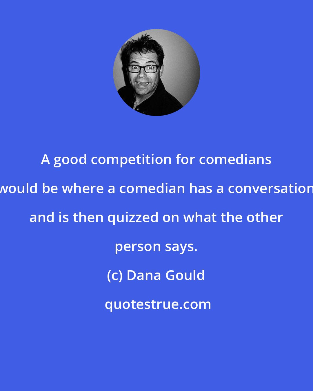 Dana Gould: A good competition for comedians would be where a comedian has a conversation and is then quizzed on what the other person says.