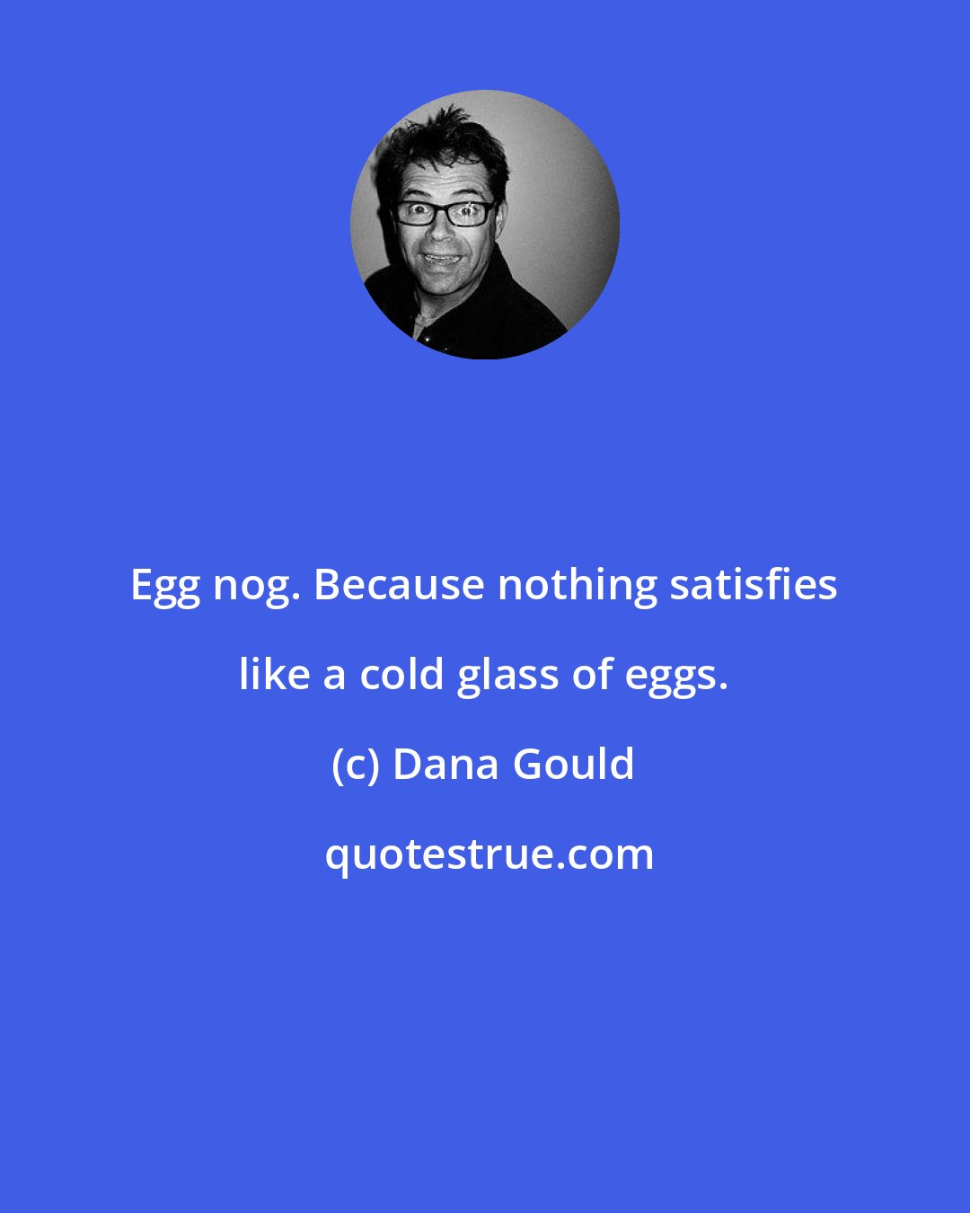 Dana Gould: Egg nog. Because nothing satisfies like a cold glass of eggs.