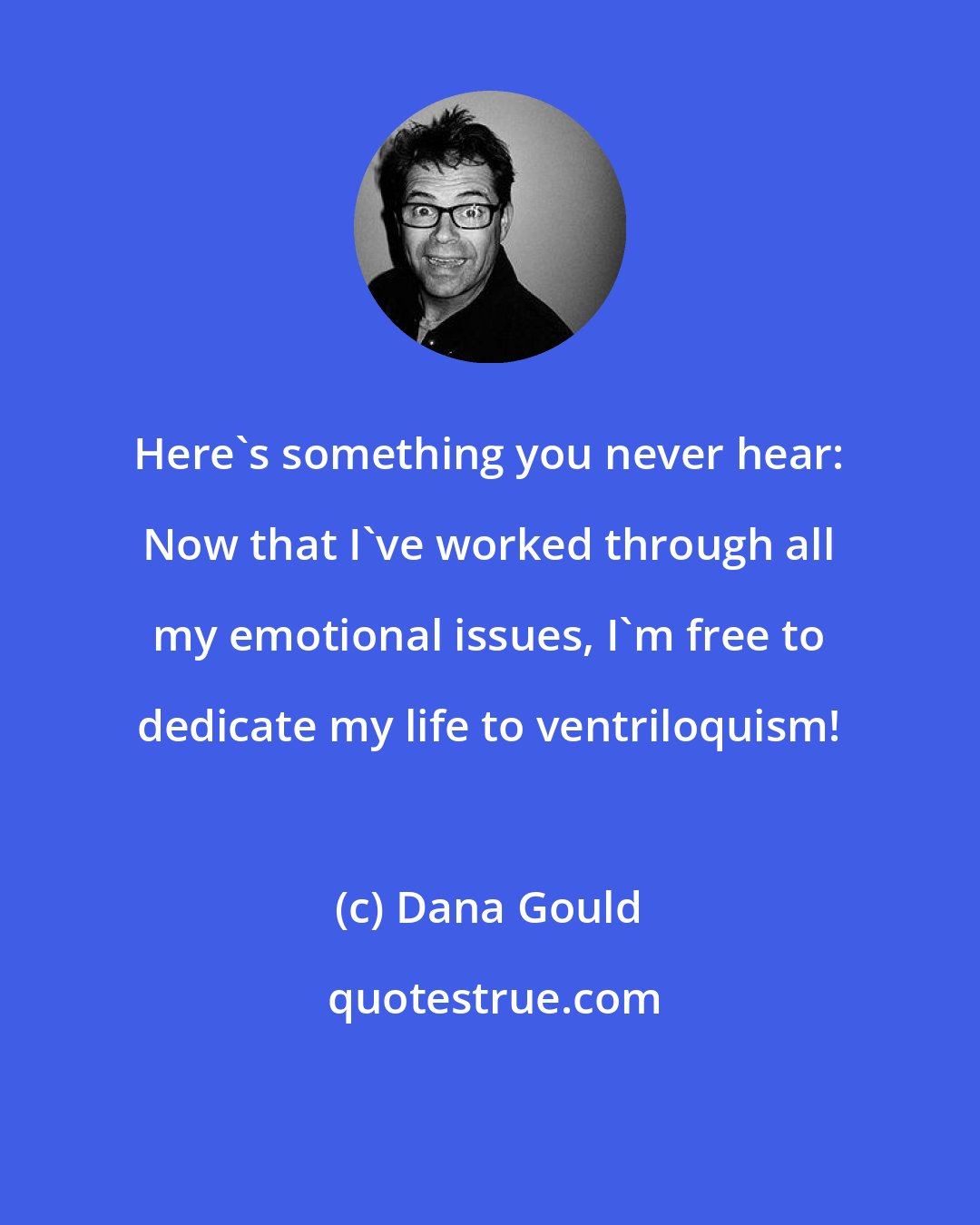 Dana Gould: Here's something you never hear: Now that I've worked through all my emotional issues, I'm free to dedicate my life to ventriloquism!