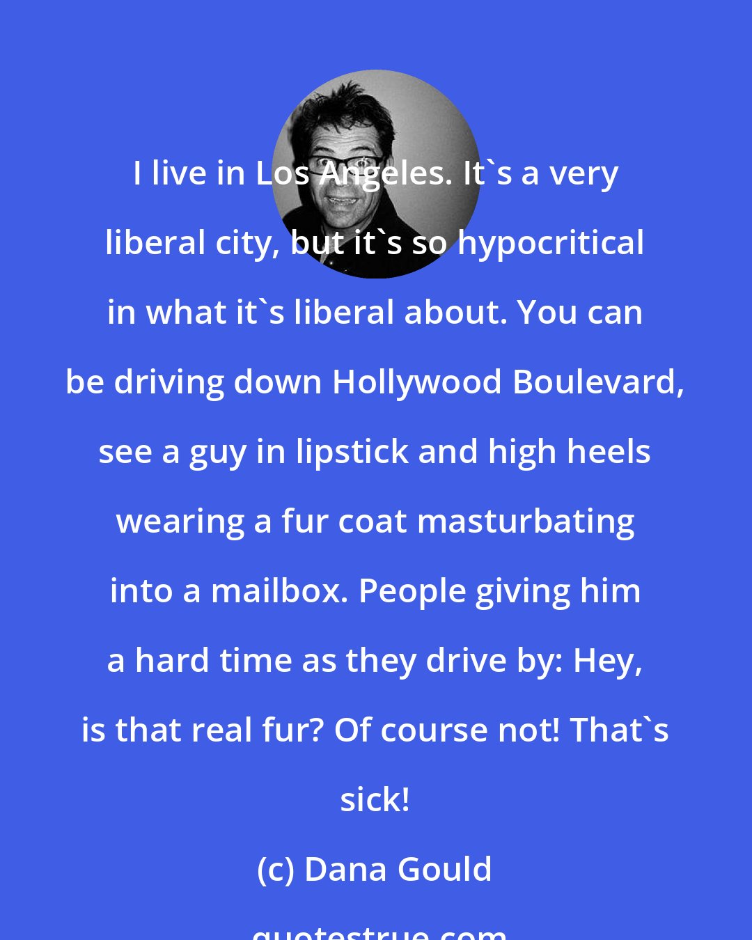 Dana Gould: I live in Los Angeles. It's a very liberal city, but it's so hypocritical in what it's liberal about. You can be driving down Hollywood Boulevard, see a guy in lipstick and high heels wearing a fur coat masturbating into a mailbox. People giving him a hard time as they drive by: Hey, is that real fur? Of course not! That's sick!