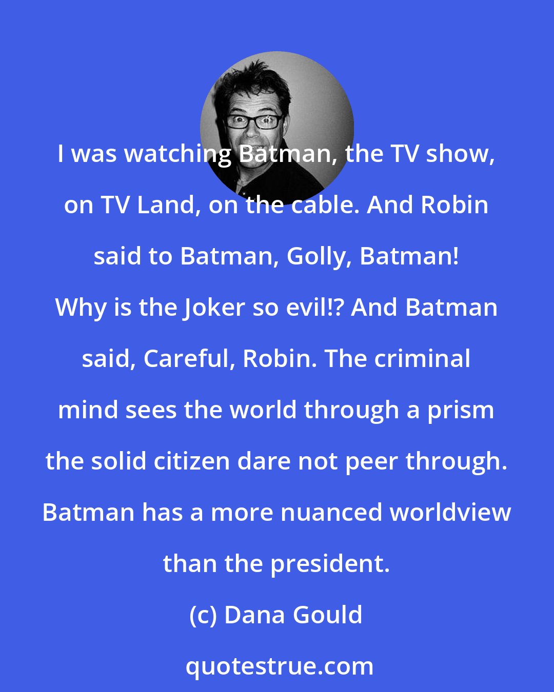 Dana Gould: I was watching Batman, the TV show, on TV Land, on the cable. And Robin said to Batman, Golly, Batman! Why is the Joker so evil!? And Batman said, Careful, Robin. The criminal mind sees the world through a prism the solid citizen dare not peer through. Batman has a more nuanced worldview than the president.