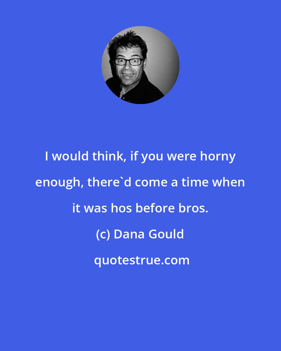 Dana Gould: I would think, if you were horny enough, there'd come a time when it was hos before bros.