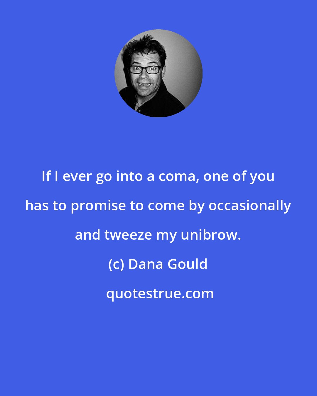 Dana Gould: If I ever go into a coma, one of you has to promise to come by occasionally and tweeze my unibrow.