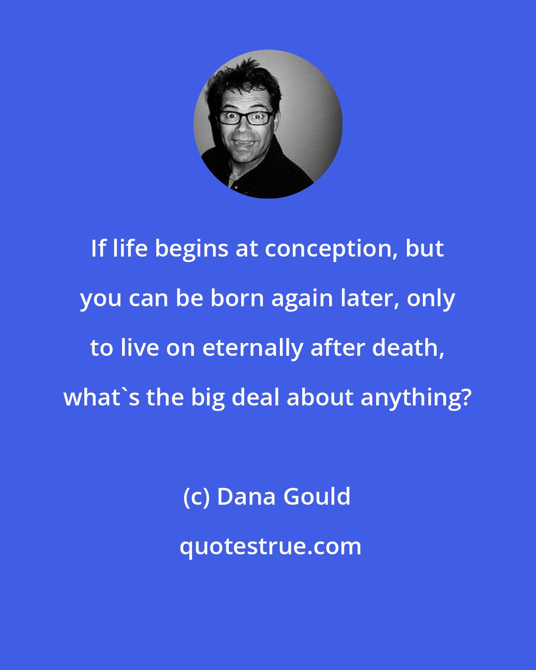 Dana Gould: If life begins at conception, but you can be born again later, only to live on eternally after death, what's the big deal about anything?