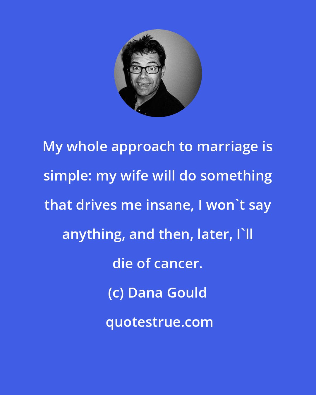 Dana Gould: My whole approach to marriage is simple: my wife will do something that drives me insane, I won't say anything, and then, later, I'll die of cancer.