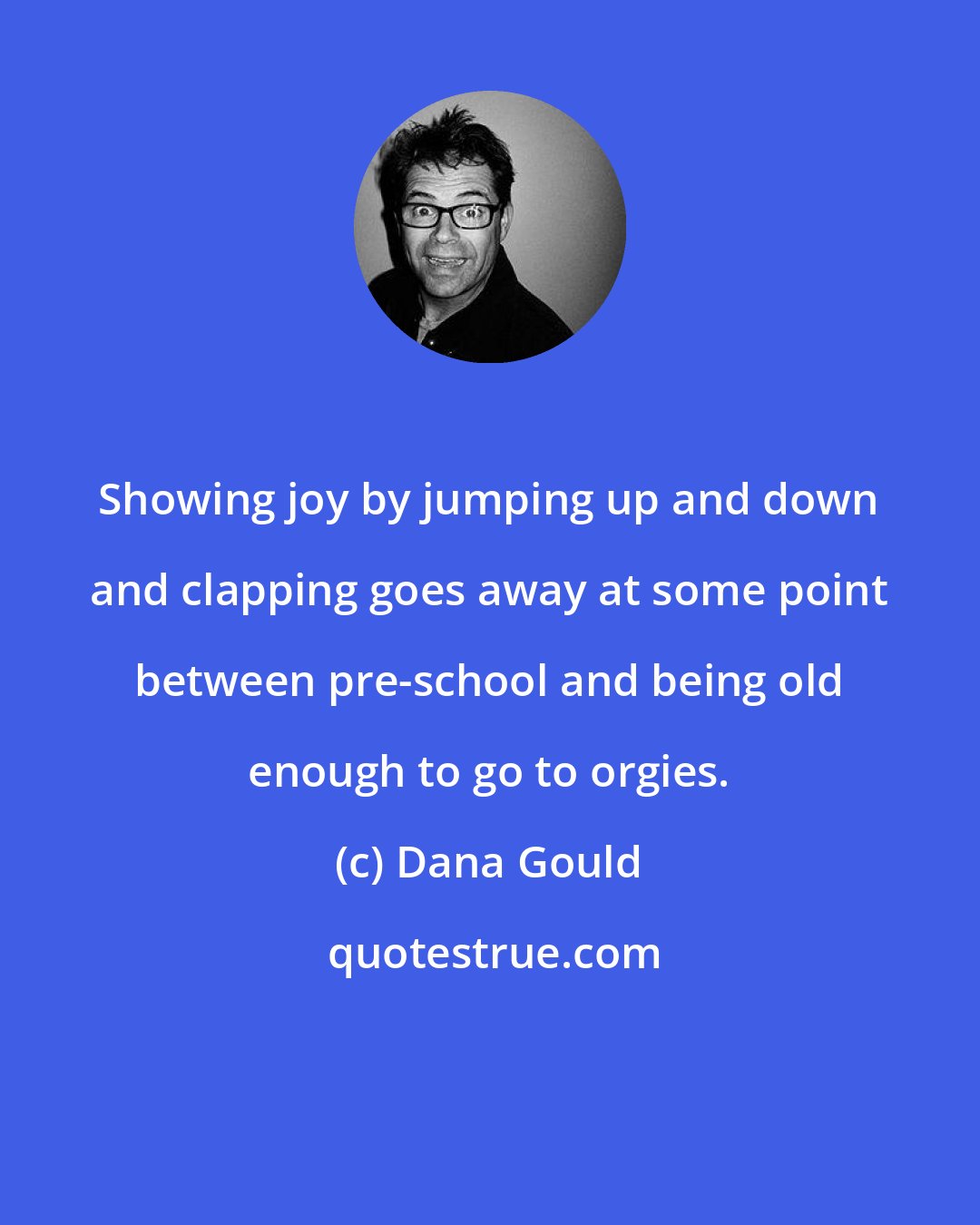 Dana Gould: Showing joy by jumping up and down and clapping goes away at some point between pre-school and being old enough to go to orgies.