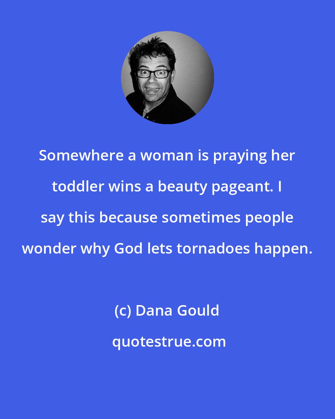 Dana Gould: Somewhere a woman is praying her toddler wins a beauty pageant. I say this because sometimes people wonder why God lets tornadoes happen.