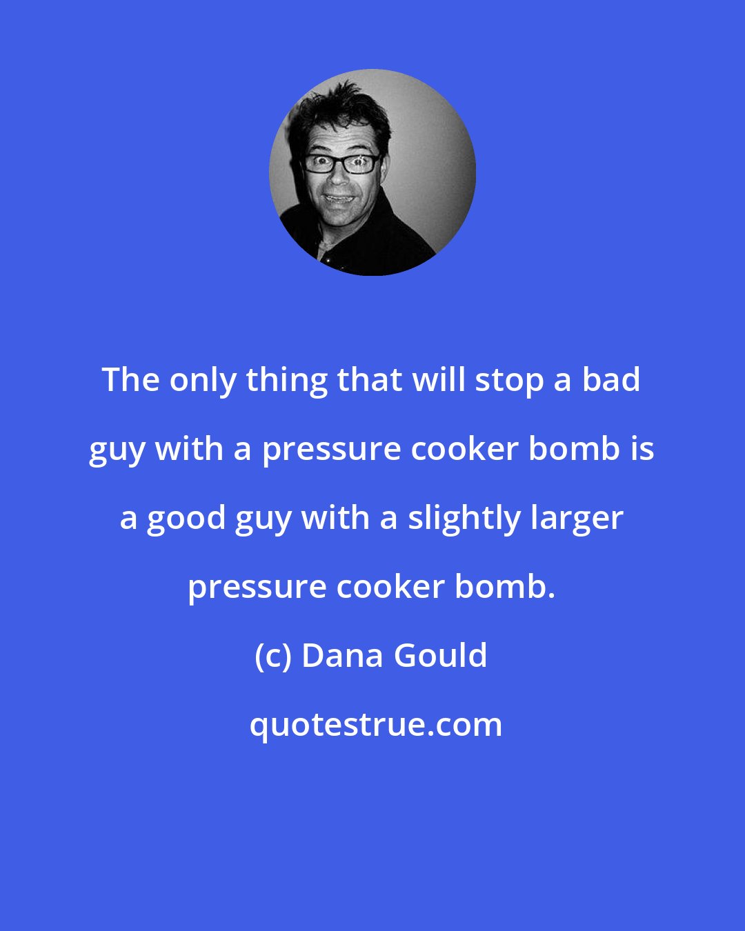 Dana Gould: The only thing that will stop a bad guy with a pressure cooker bomb is a good guy with a slightly larger pressure cooker bomb.