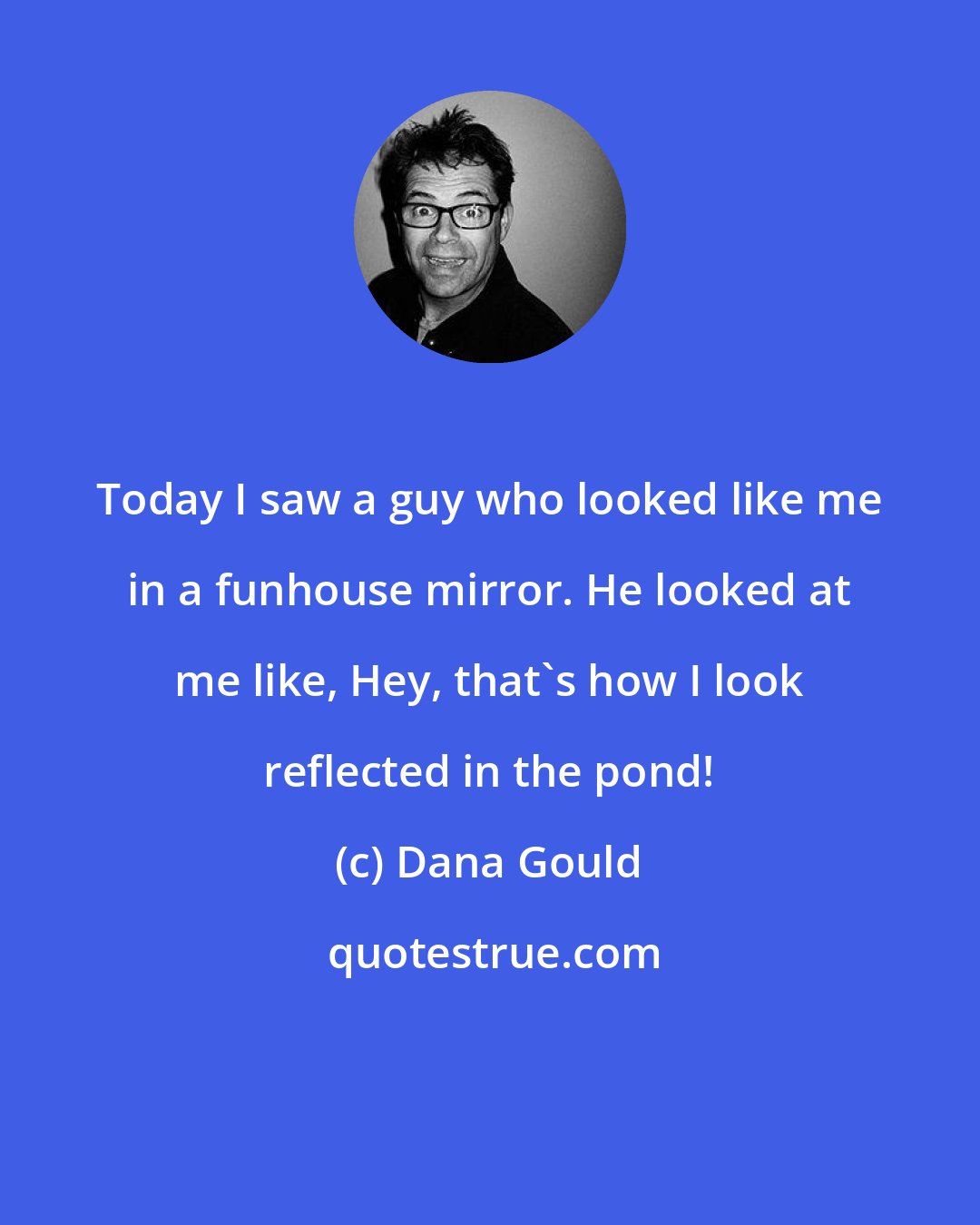 Dana Gould: Today I saw a guy who looked like me in a funhouse mirror. He looked at me like, Hey, that's how I look reflected in the pond!