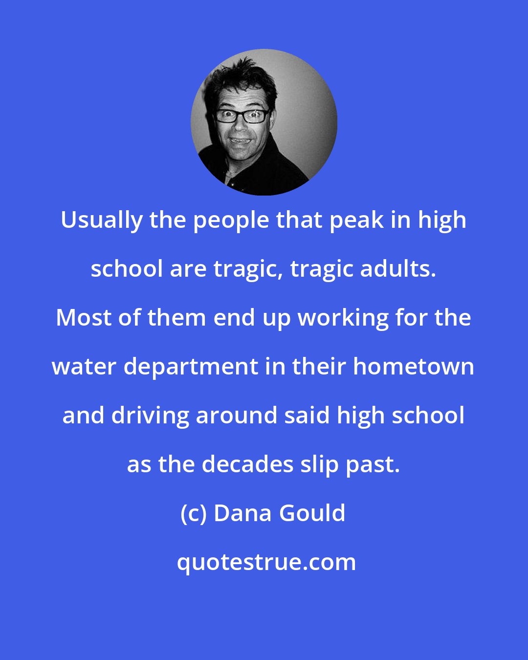 Dana Gould: Usually the people that peak in high school are tragic, tragic adults. Most of them end up working for the water department in their hometown and driving around said high school as the decades slip past.