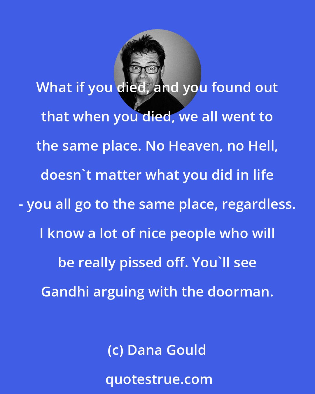 Dana Gould: What if you died, and you found out that when you died, we all went to the same place. No Heaven, no Hell, doesn't matter what you did in life - you all go to the same place, regardless. I know a lot of nice people who will be really pissed off. You'll see Gandhi arguing with the doorman.