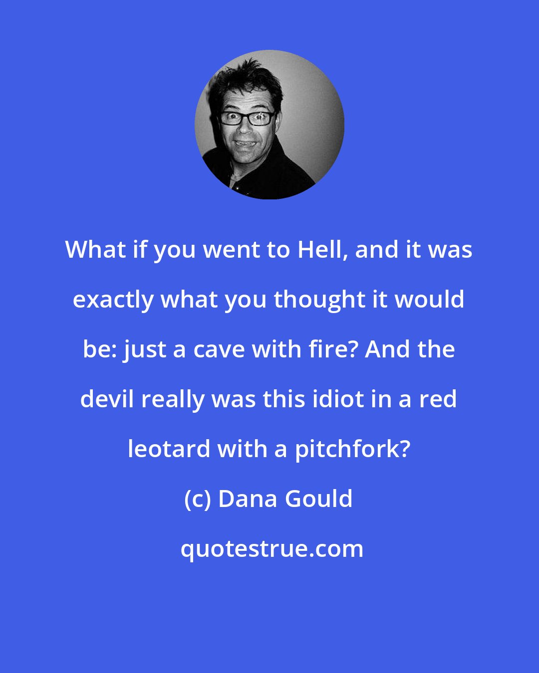 Dana Gould: What if you went to Hell, and it was exactly what you thought it would be: just a cave with fire? And the devil really was this idiot in a red leotard with a pitchfork?