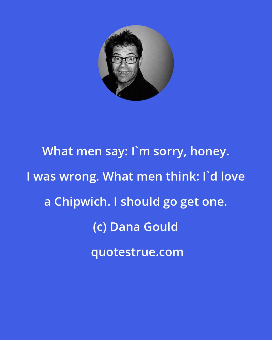 Dana Gould: What men say: I'm sorry, honey. I was wrong. What men think: I'd love a Chipwich. I should go get one.