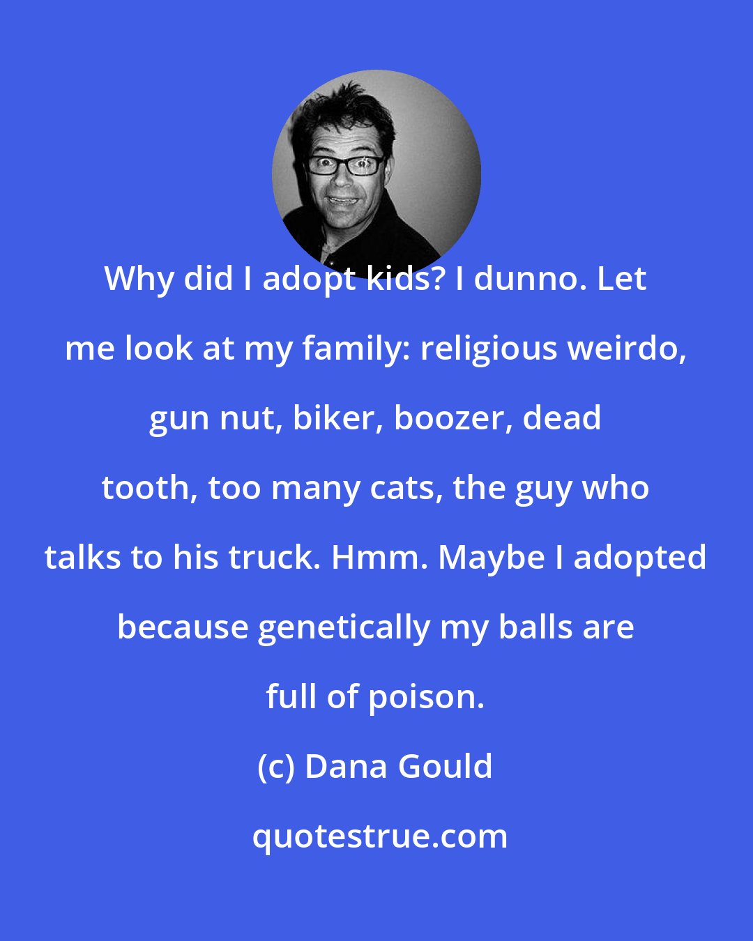 Dana Gould: Why did I adopt kids? I dunno. Let me look at my family: religious weirdo, gun nut, biker, boozer, dead tooth, too many cats, the guy who talks to his truck. Hmm. Maybe I adopted because genetically my balls are full of poison.