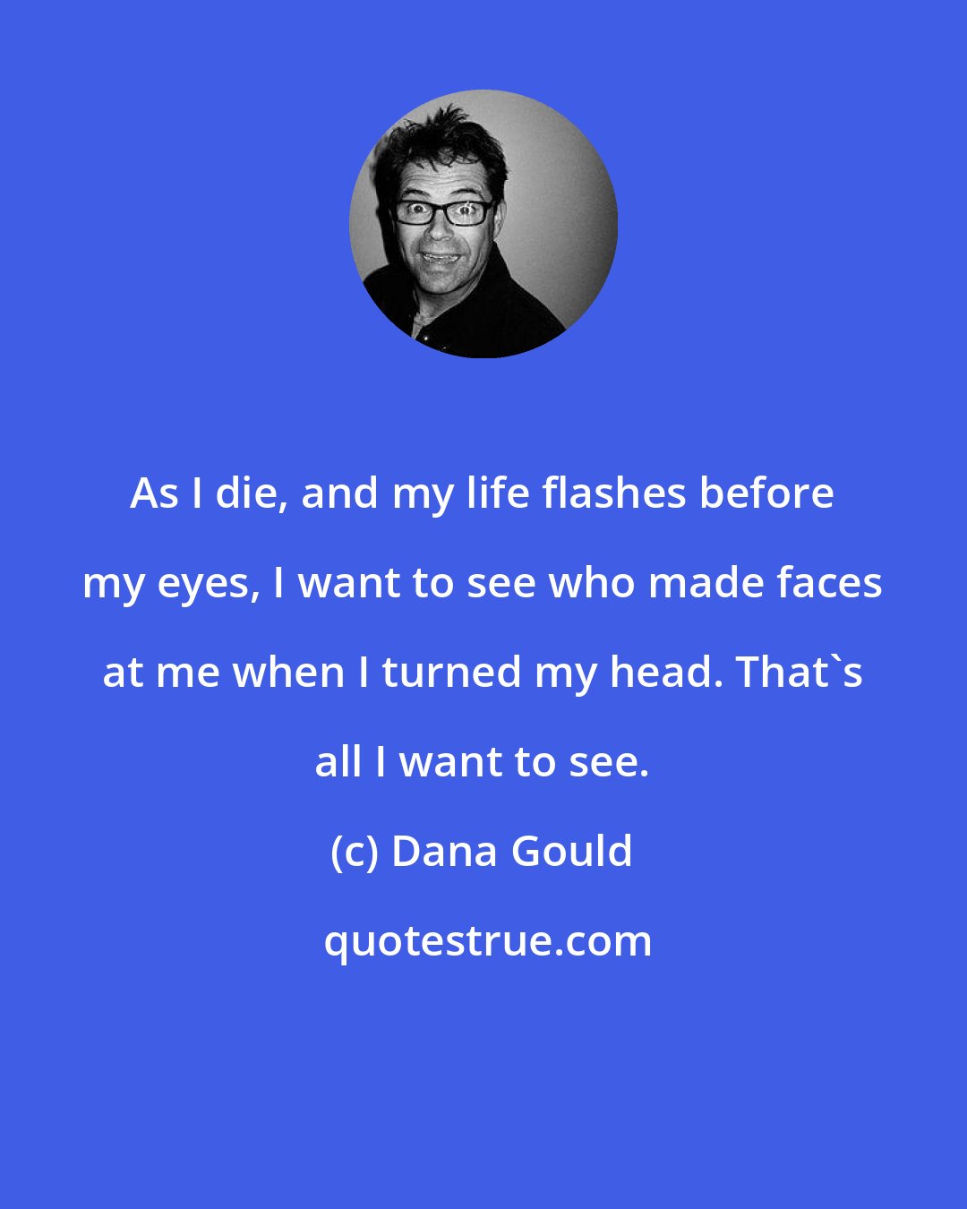 Dana Gould: As I die, and my life flashes before my eyes, I want to see who made faces at me when I turned my head. That's all I want to see.