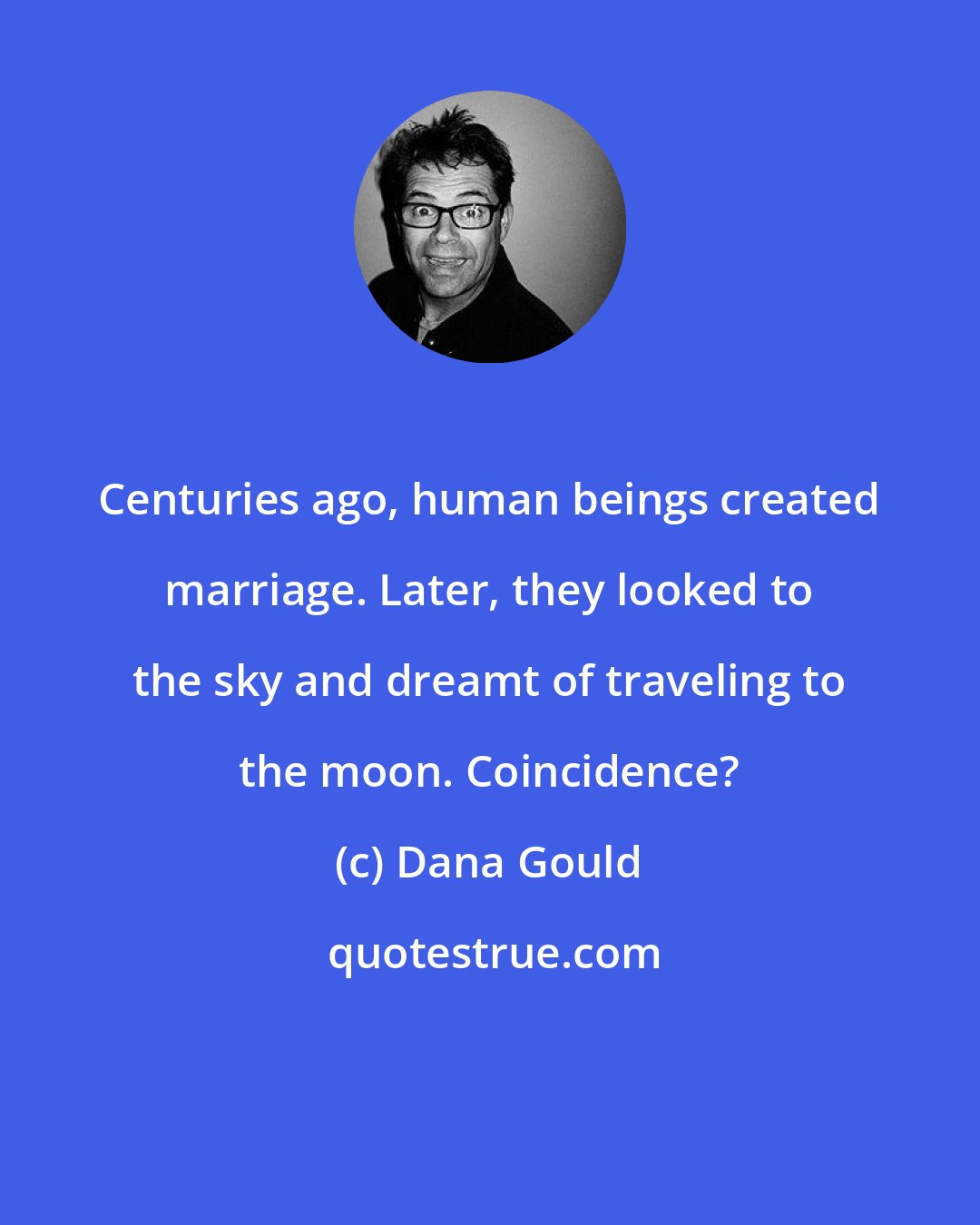 Dana Gould: Centuries ago, human beings created marriage. Later, they looked to the sky and dreamt of traveling to the moon. Coincidence?