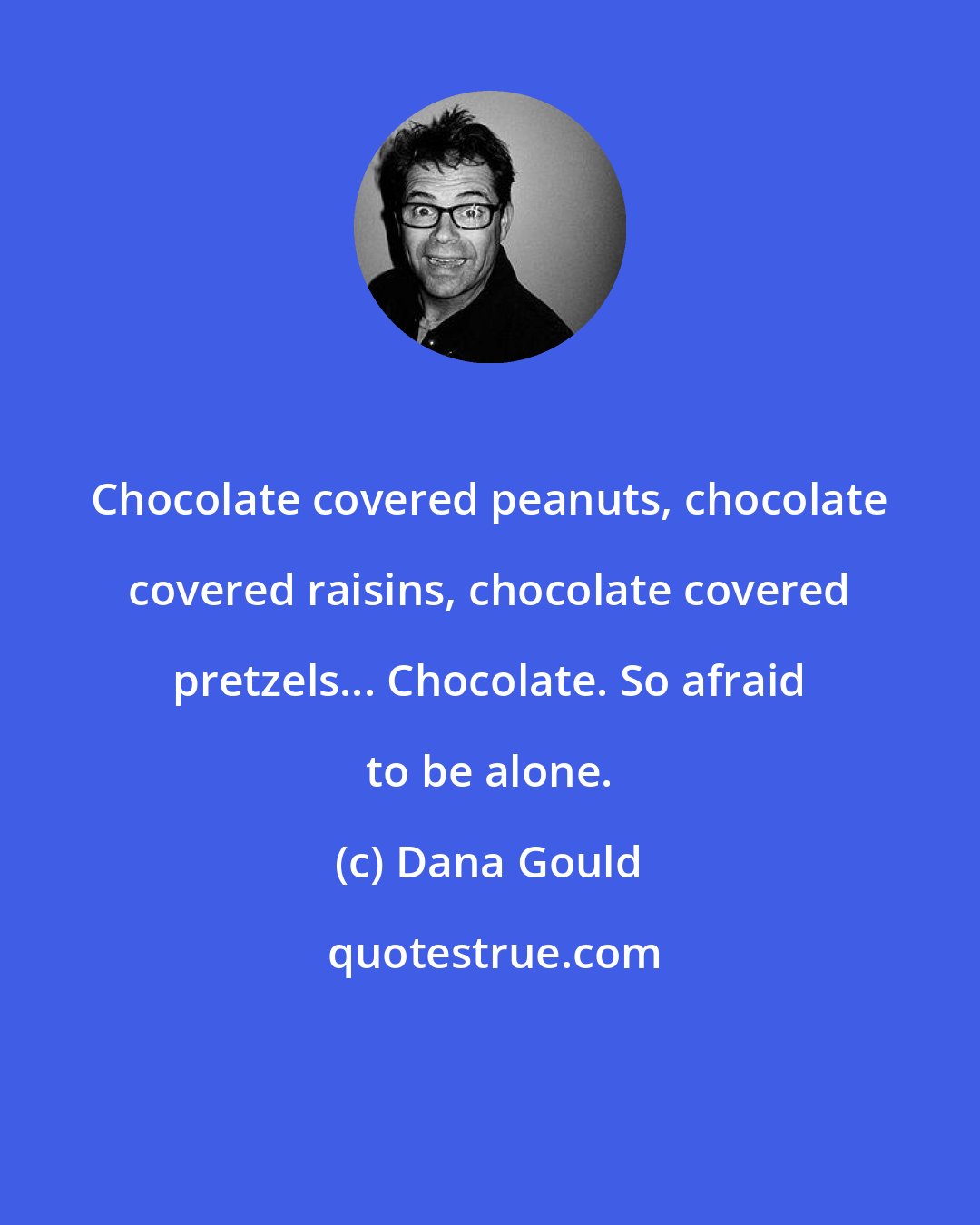 Dana Gould: Chocolate covered peanuts, chocolate covered raisins, chocolate covered pretzels... Chocolate. So afraid to be alone.