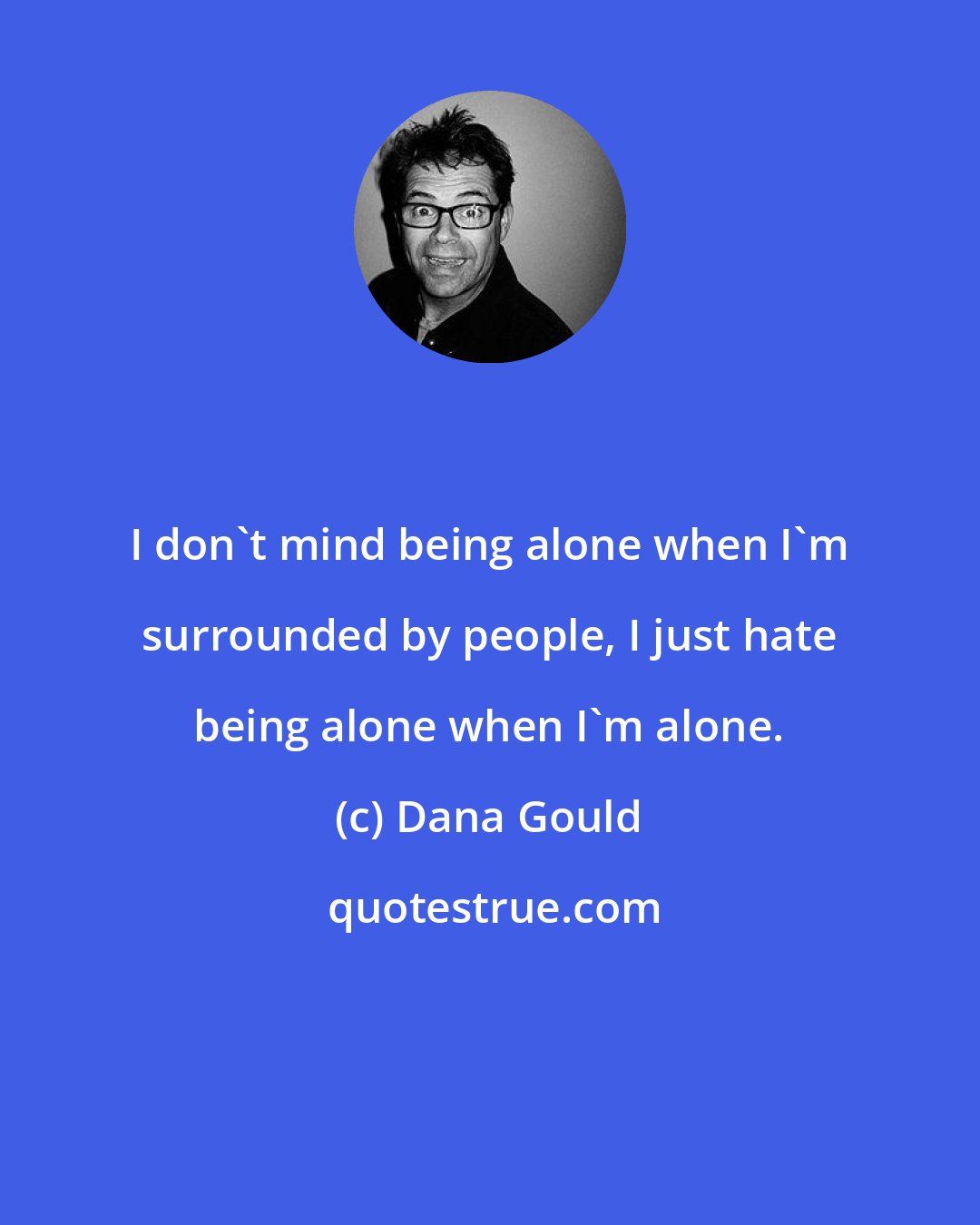 Dana Gould: I don't mind being alone when I'm surrounded by people, I just hate being alone when I'm alone.