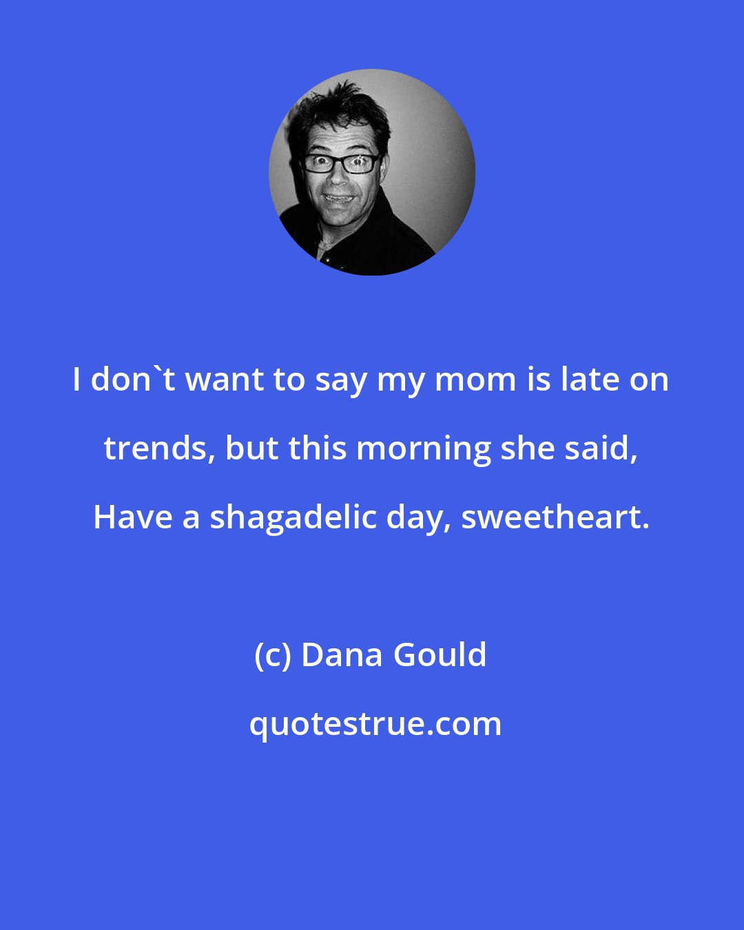 Dana Gould: I don't want to say my mom is late on trends, but this morning she said, Have a shagadelic day, sweetheart.