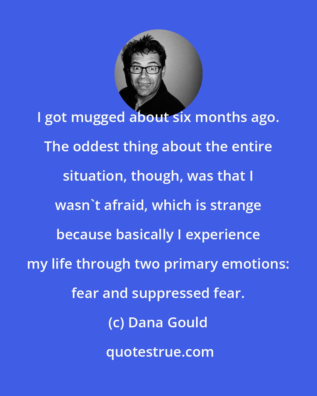 Dana Gould: I got mugged about six months ago. The oddest thing about the entire situation, though, was that I wasn't afraid, which is strange because basically I experience my life through two primary emotions: fear and suppressed fear.