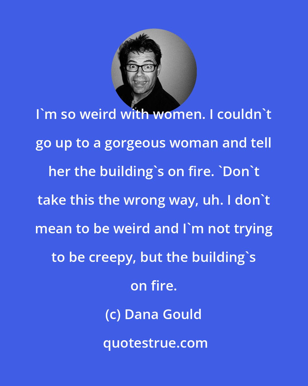 Dana Gould: I'm so weird with women. I couldn't go up to a gorgeous woman and tell her the building's on fire. 'Don't take this the wrong way, uh. I don't mean to be weird and I'm not trying to be creepy, but the building's on fire.