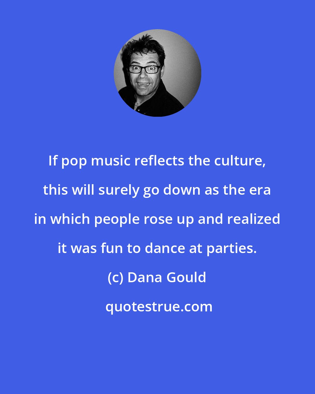 Dana Gould: If pop music reflects the culture, this will surely go down as the era in which people rose up and realized it was fun to dance at parties.