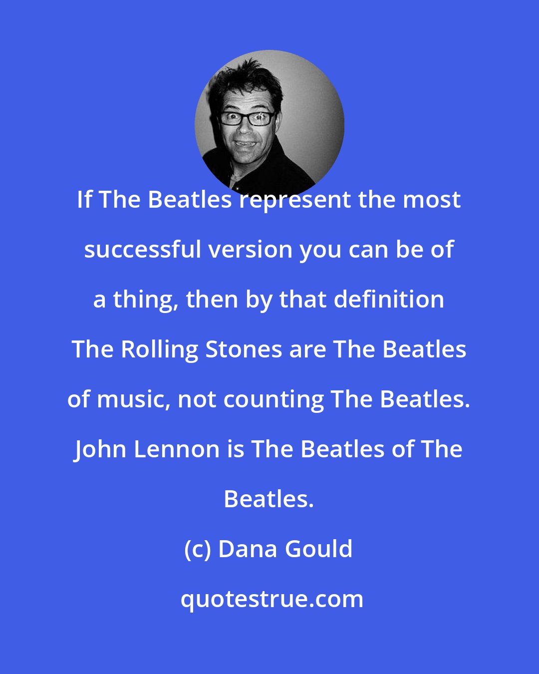 Dana Gould: If The Beatles represent the most successful version you can be of a thing, then by that definition The Rolling Stones are The Beatles of music, not counting The Beatles. John Lennon is The Beatles of The Beatles.