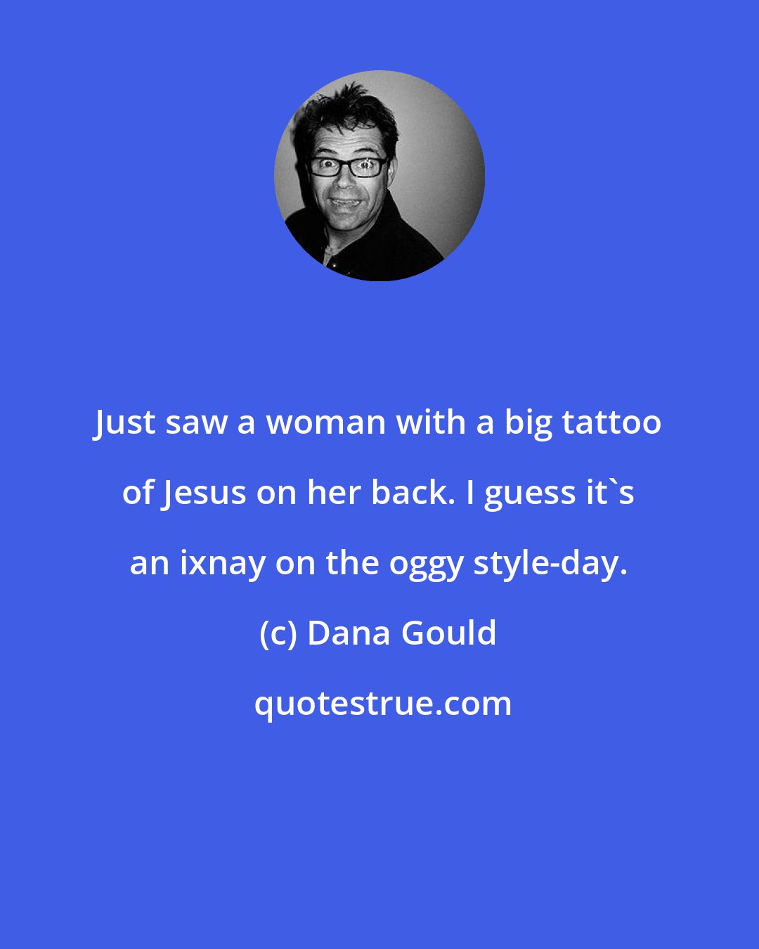 Dana Gould: Just saw a woman with a big tattoo of Jesus on her back. I guess it's an ixnay on the oggy style-day.