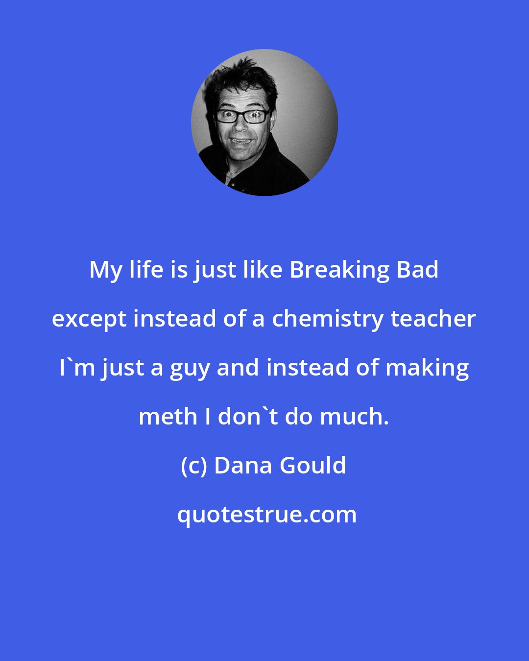 Dana Gould: My life is just like Breaking Bad except instead of a chemistry teacher I'm just a guy and instead of making meth I don't do much.