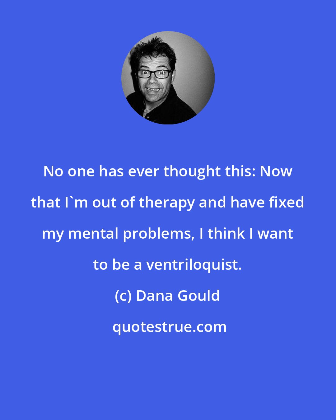 Dana Gould: No one has ever thought this: Now that I'm out of therapy and have fixed my mental problems, I think I want to be a ventriloquist.