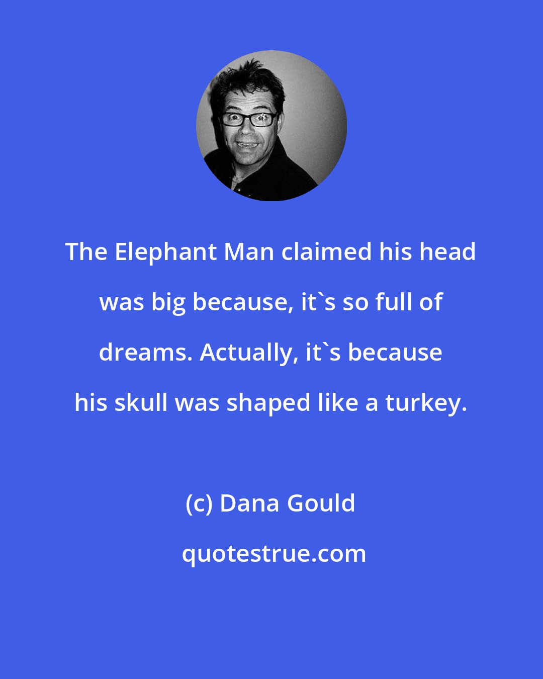 Dana Gould: The Elephant Man claimed his head was big because, it's so full of dreams. Actually, it's because his skull was shaped like a turkey.