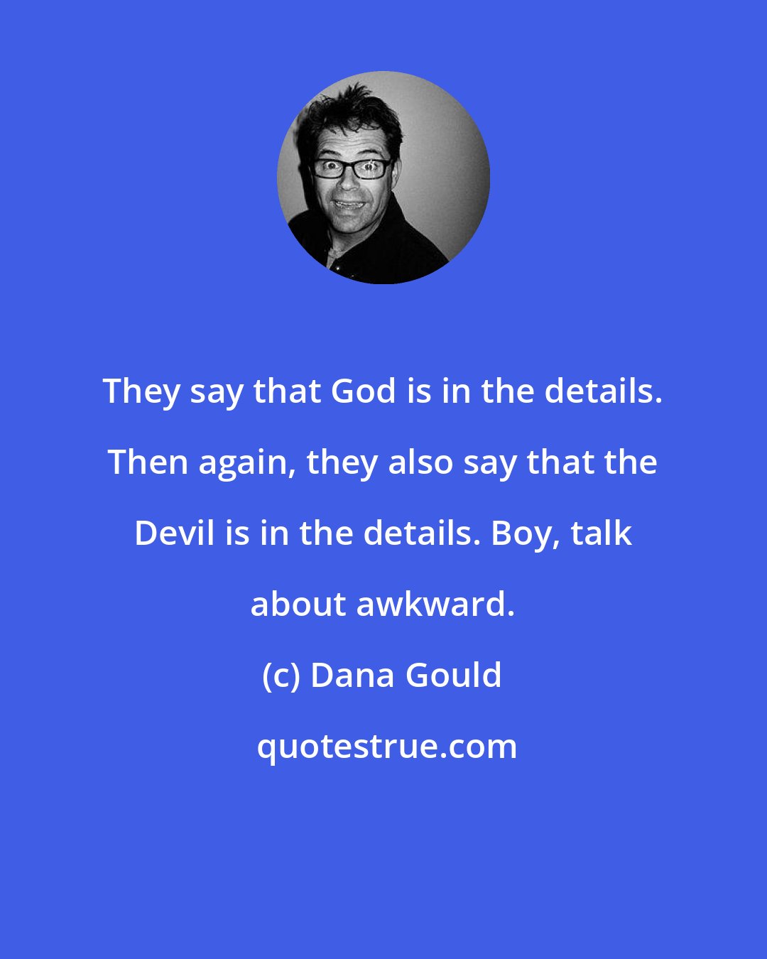 Dana Gould: They say that God is in the details. Then again, they also say that the Devil is in the details. Boy, talk about awkward.