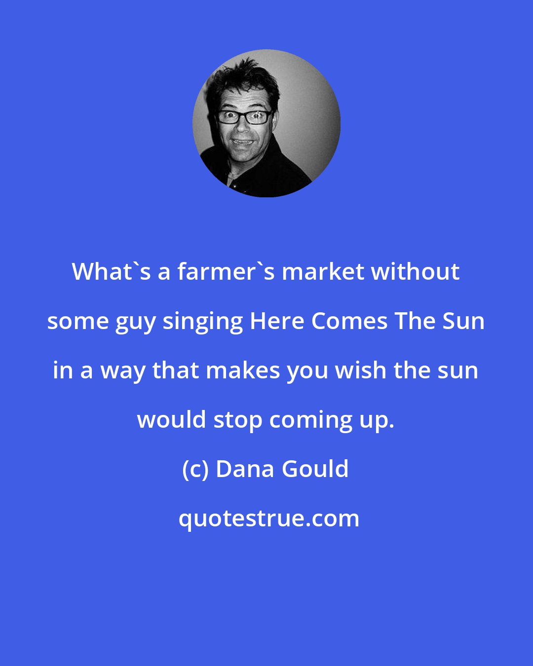 Dana Gould: What's a farmer's market without some guy singing Here Comes The Sun in a way that makes you wish the sun would stop coming up.