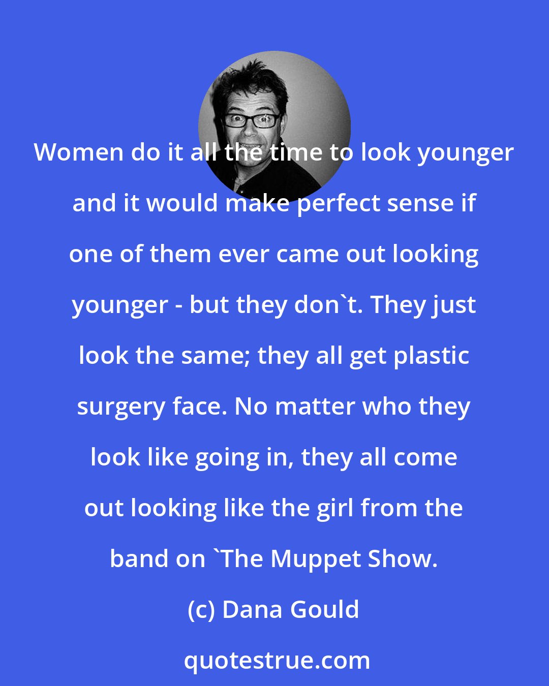 Dana Gould: Women do it all the time to look younger and it would make perfect sense if one of them ever came out looking younger - but they don't. They just look the same; they all get plastic surgery face. No matter who they look like going in, they all come out looking like the girl from the band on 'The Muppet Show.