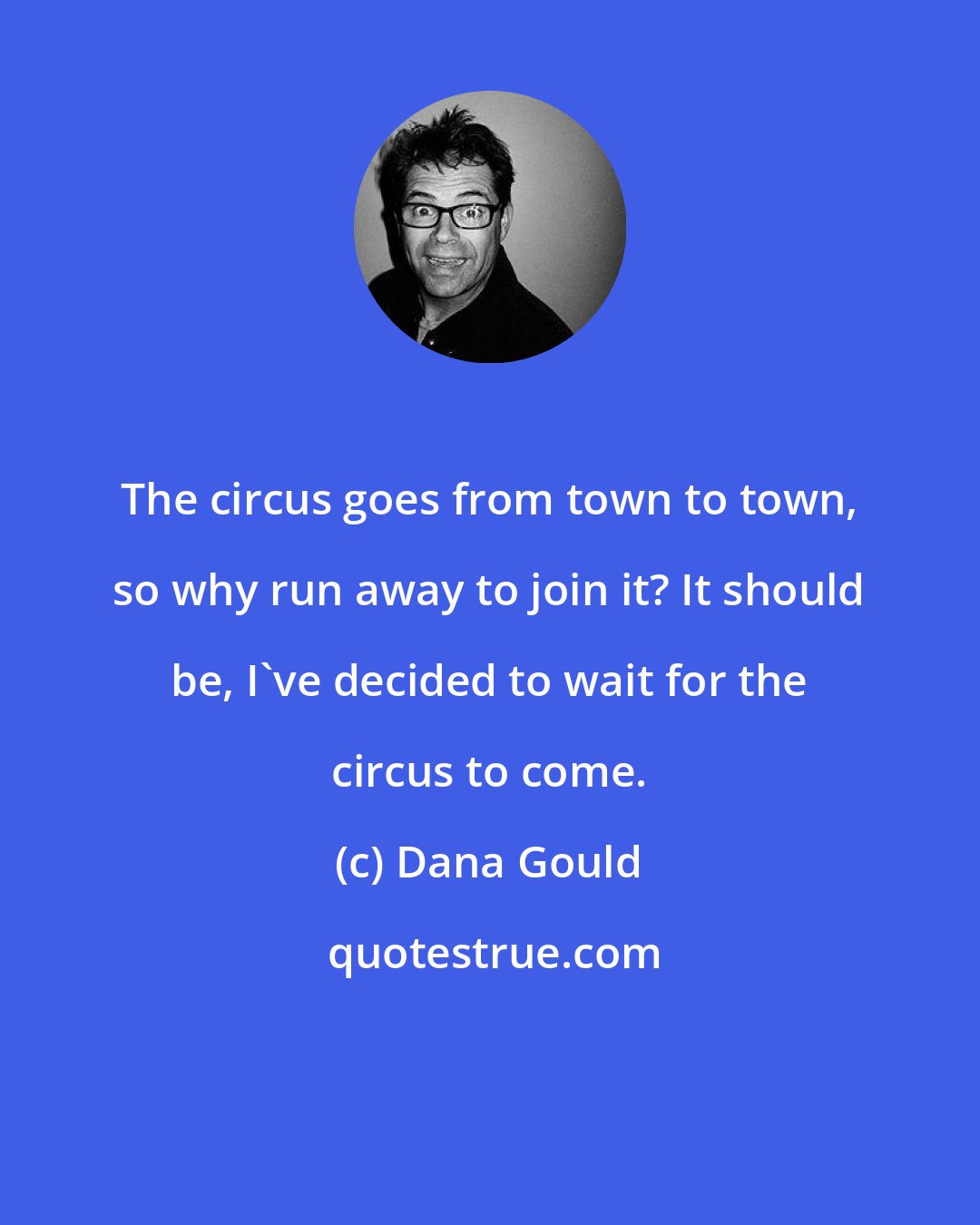 Dana Gould: The circus goes from town to town, so why run away to join it? It should be, I've decided to wait for the circus to come.