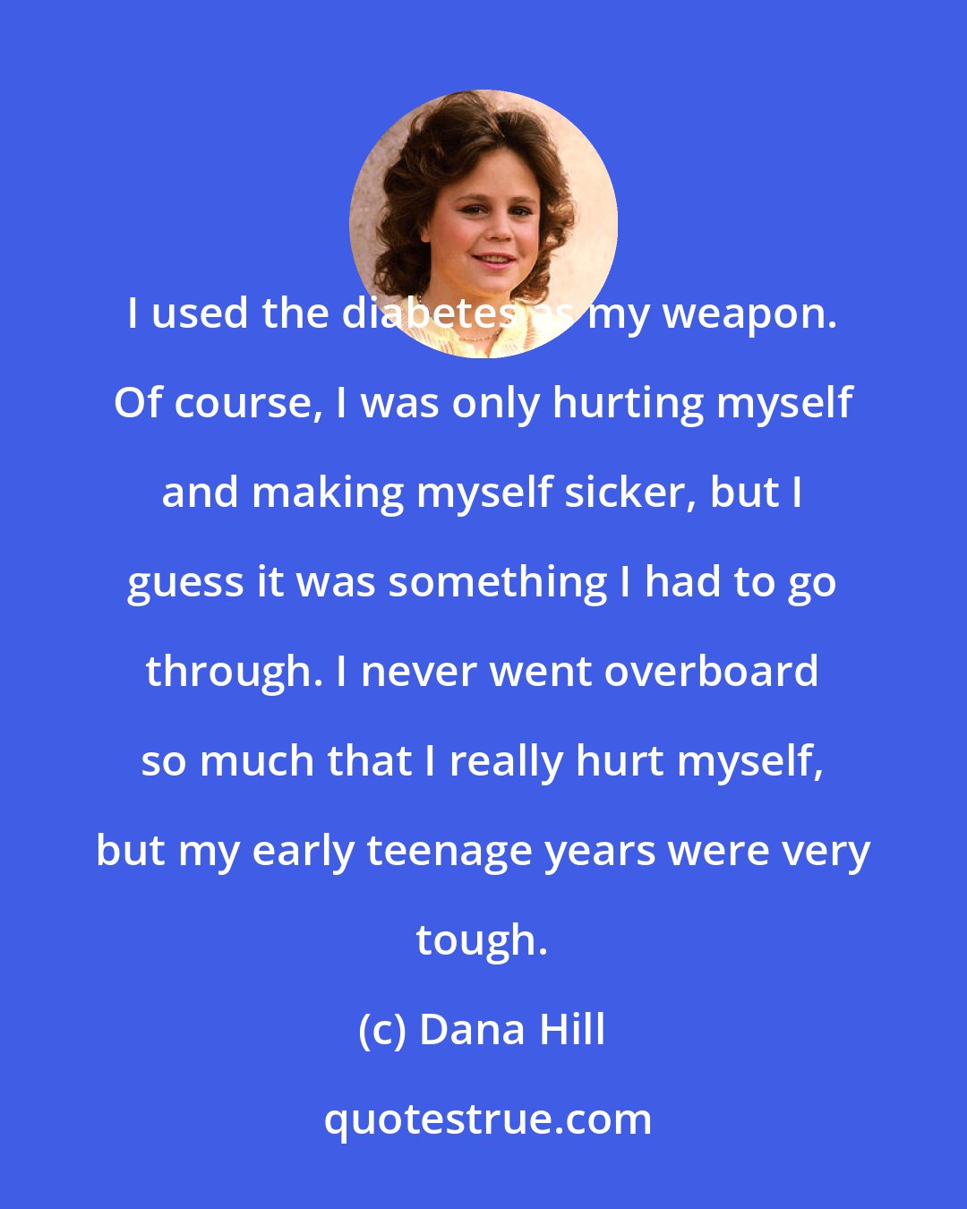 Dana Hill: I used the diabetes as my weapon. Of course, I was only hurting myself and making myself sicker, but I guess it was something I had to go through. I never went overboard so much that I really hurt myself, but my early teenage years were very tough.