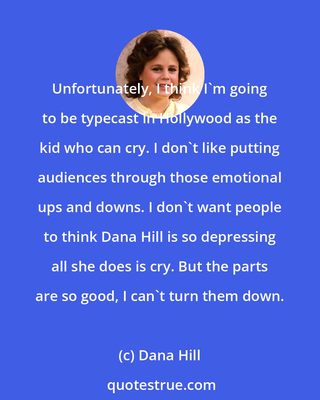 Dana Hill: Unfortunately, I think I'm going to be typecast in Hollywood as the kid who can cry. I don't like putting audiences through those emotional ups and downs. I don't want people to think Dana Hill is so depressing all she does is cry. But the parts are so good, I can't turn them down.