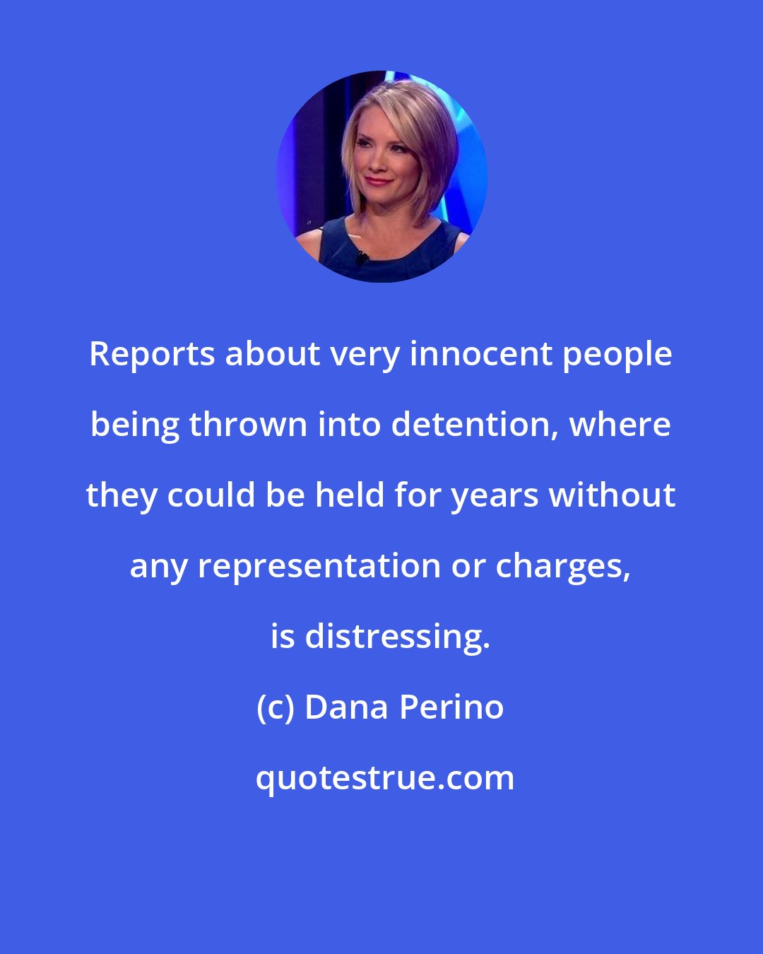 Dana Perino: Reports about very innocent people being thrown into detention, where they could be held for years without any representation or charges, is distressing.