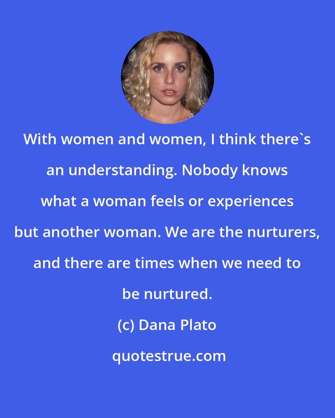 Dana Plato: With women and women, I think there's an understanding. Nobody knows what a woman feels or experiences but another woman. We are the nurturers, and there are times when we need to be nurtured.
