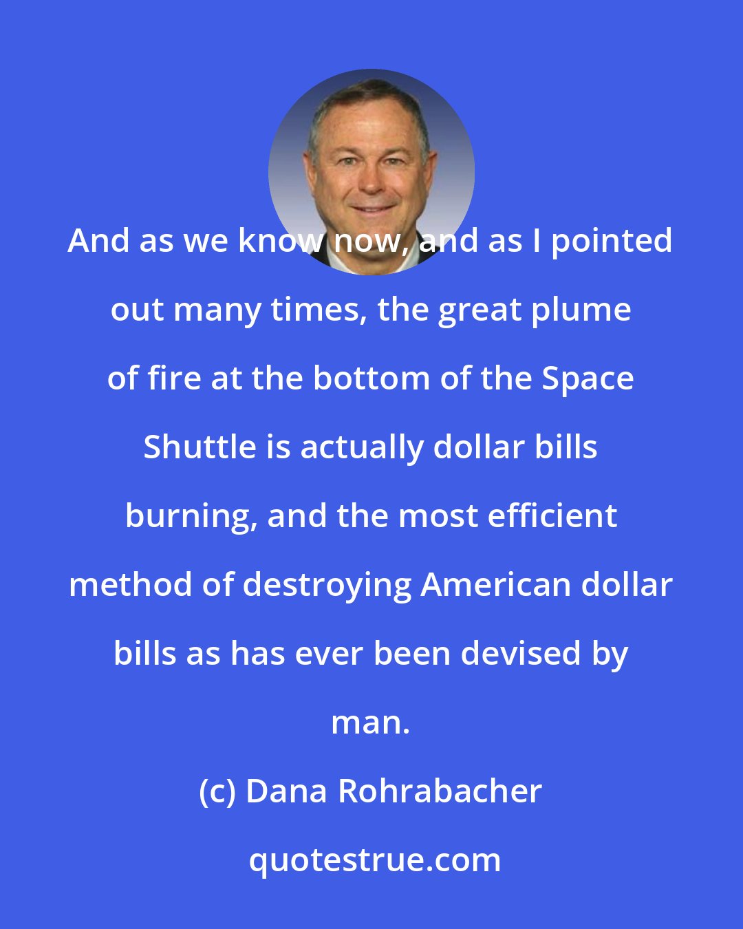 Dana Rohrabacher: And as we know now, and as I pointed out many times, the great plume of fire at the bottom of the Space Shuttle is actually dollar bills burning, and the most efficient method of destroying American dollar bills as has ever been devised by man.