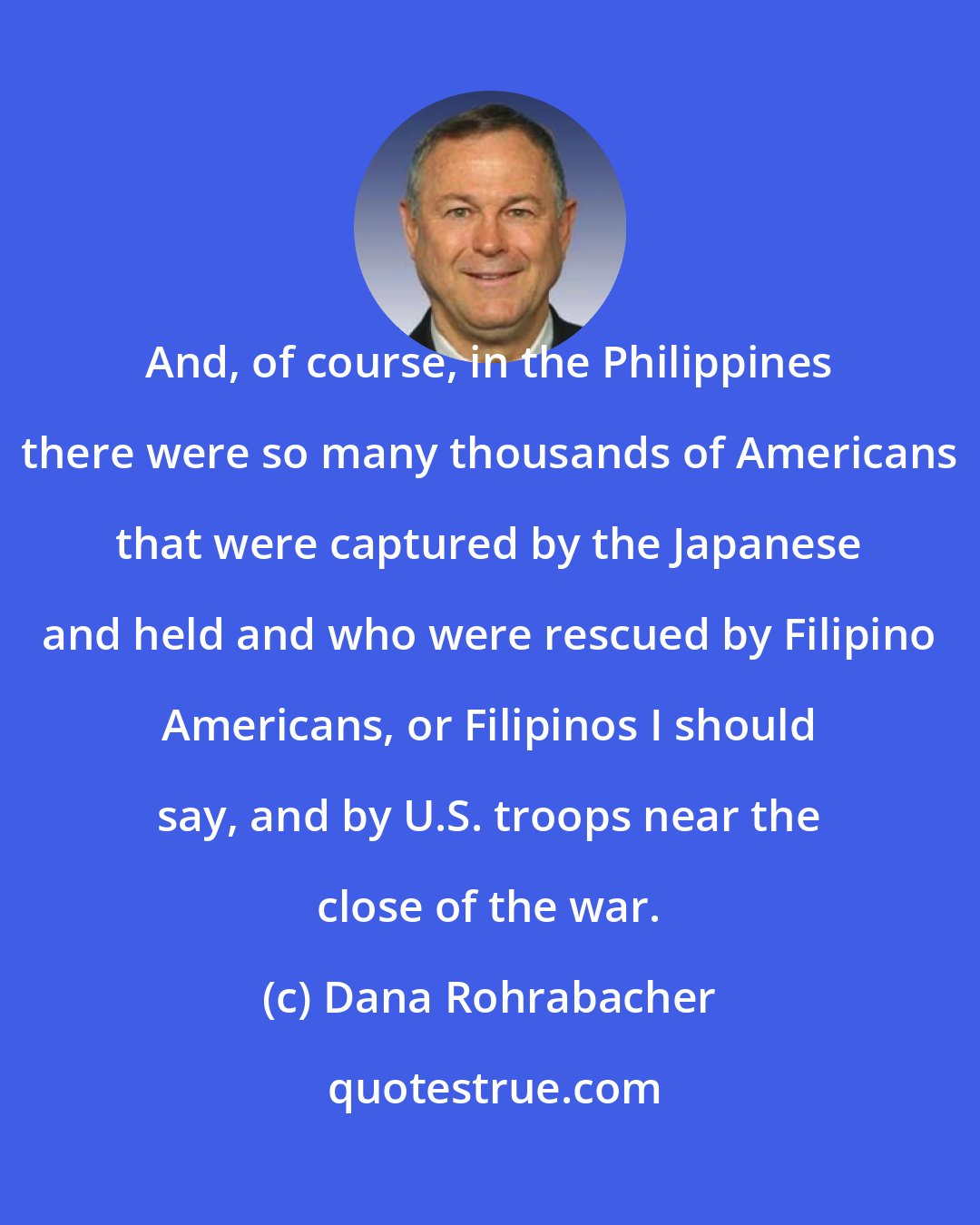 Dana Rohrabacher: And, of course, in the Philippines there were so many thousands of Americans that were captured by the Japanese and held and who were rescued by Filipino Americans, or Filipinos I should say, and by U.S. troops near the close of the war.