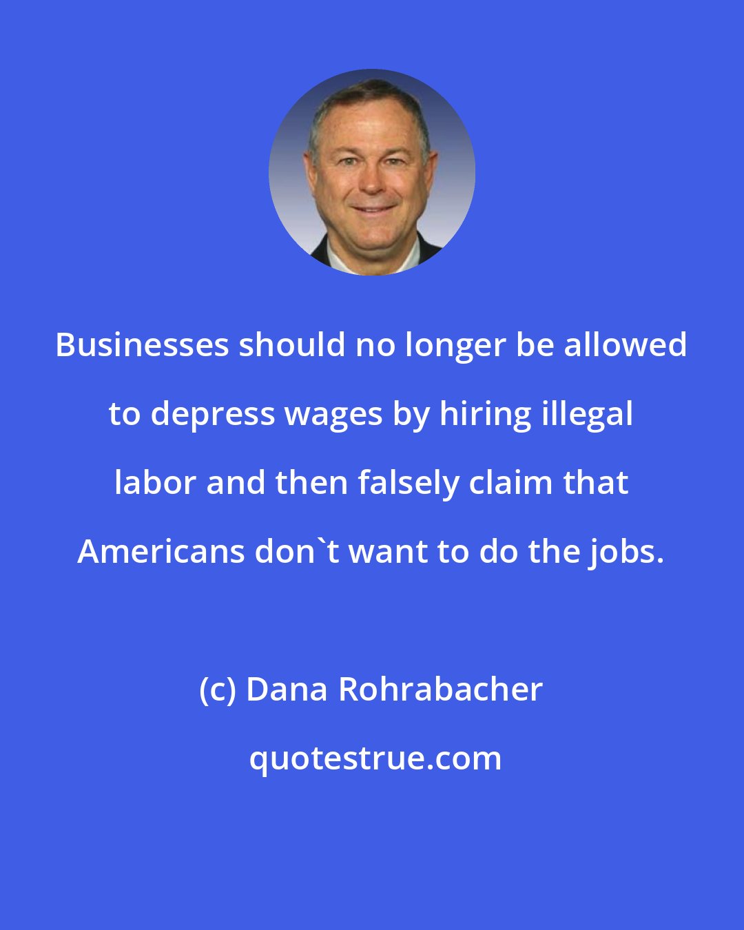 Dana Rohrabacher: Businesses should no longer be allowed to depress wages by hiring illegal labor and then falsely claim that Americans don't want to do the jobs.