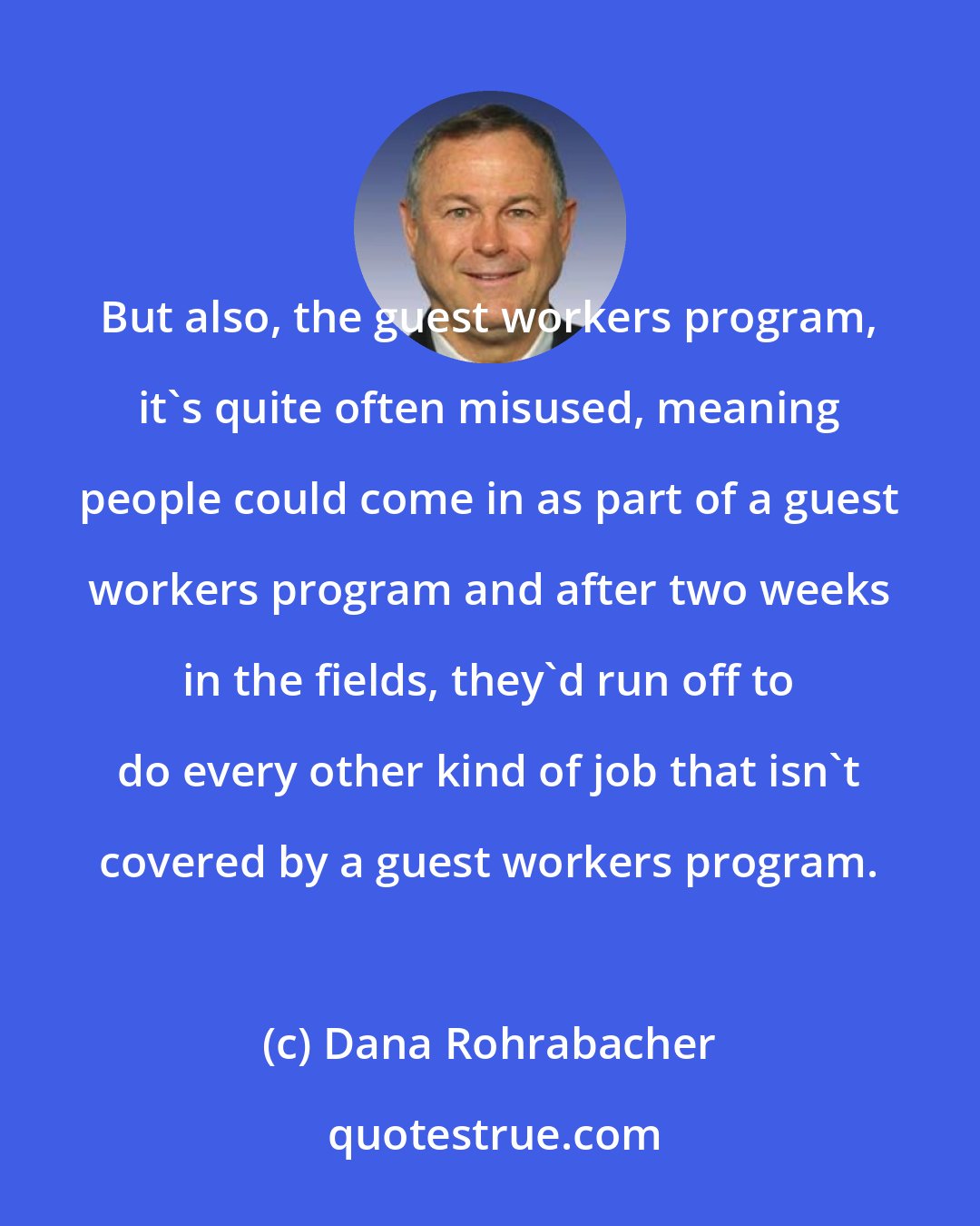 Dana Rohrabacher: But also, the guest workers program, it's quite often misused, meaning people could come in as part of a guest workers program and after two weeks in the fields, they'd run off to do every other kind of job that isn't covered by a guest workers program.