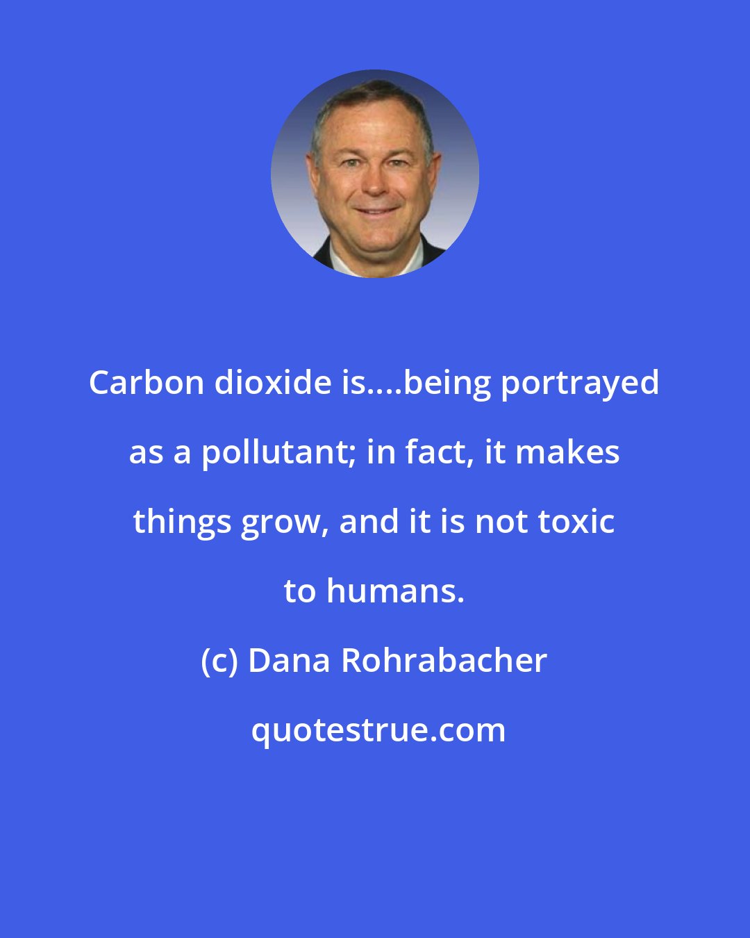 Dana Rohrabacher: Carbon dioxide is....being portrayed as a pollutant; in fact, it makes things grow, and it is not toxic to humans.