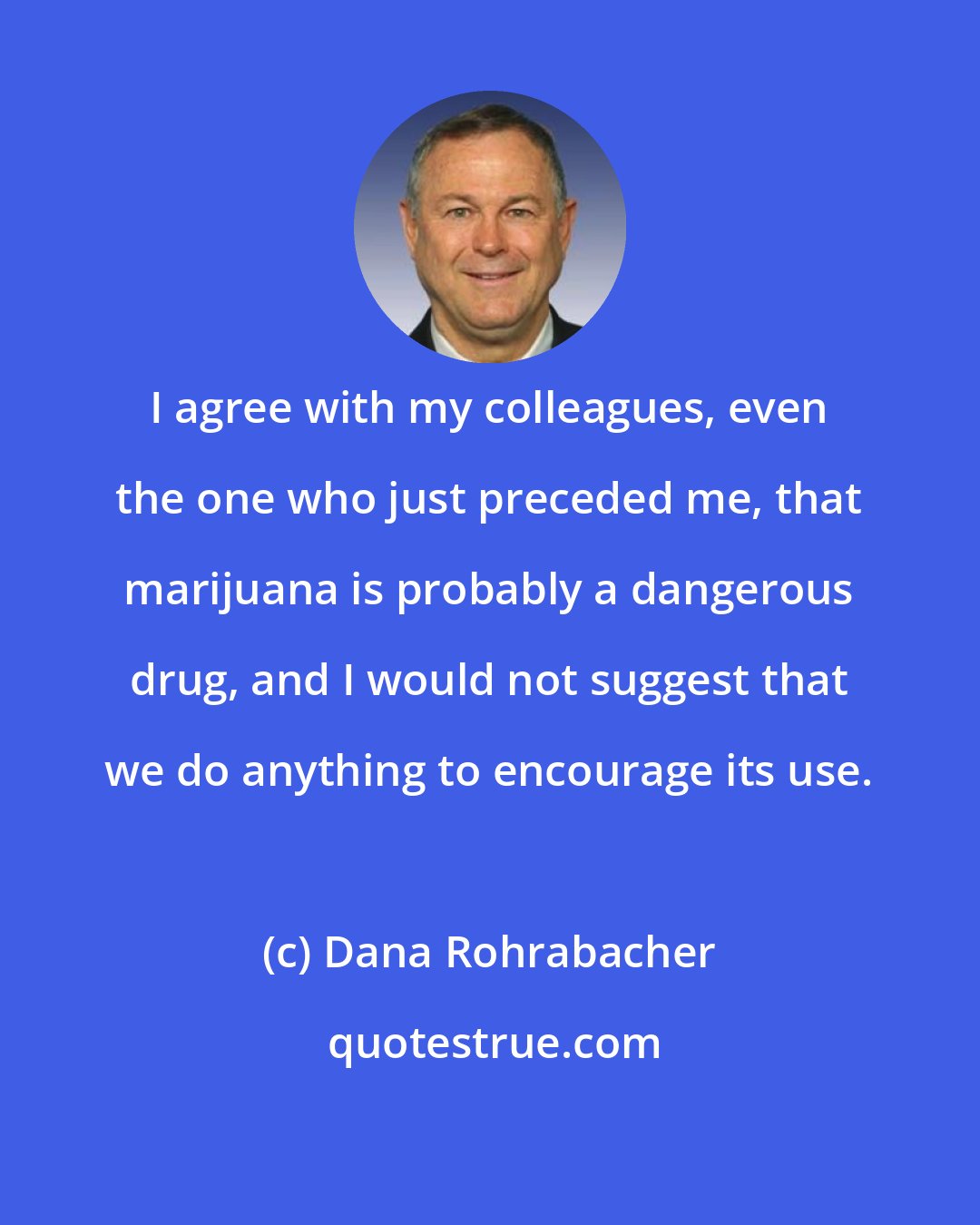 Dana Rohrabacher: I agree with my colleagues, even the one who just preceded me, that marijuana is probably a dangerous drug, and I would not suggest that we do anything to encourage its use.