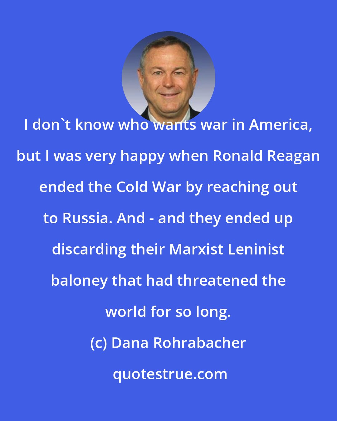 Dana Rohrabacher: I don't know who wants war in America, but I was very happy when Ronald Reagan ended the Cold War by reaching out to Russia. And - and they ended up discarding their Marxist Leninist baloney that had threatened the world for so long.