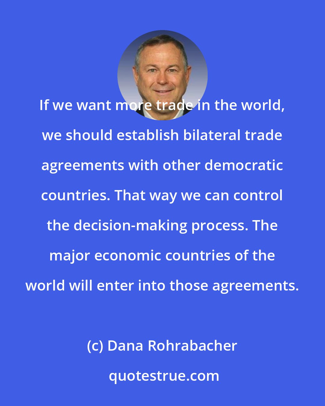 Dana Rohrabacher: If we want more trade in the world, we should establish bilateral trade agreements with other democratic countries. That way we can control the decision-making process. The major economic countries of the world will enter into those agreements.