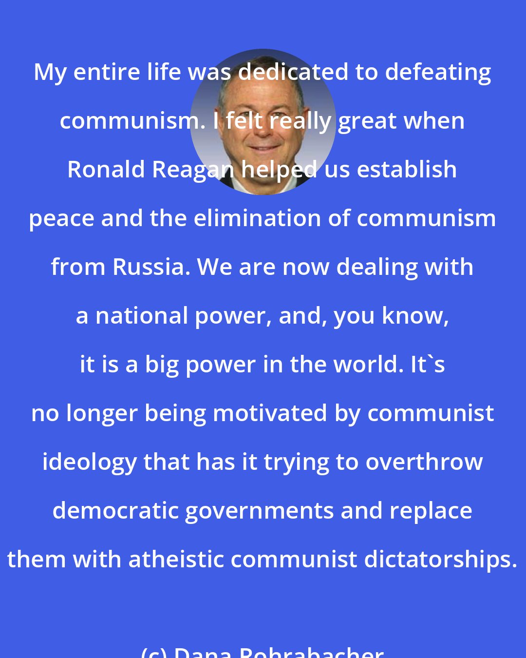 Dana Rohrabacher: My entire life was dedicated to defeating communism. I felt really great when Ronald Reagan helped us establish peace and the elimination of communism from Russia. We are now dealing with a national power, and, you know, it is a big power in the world. It's no longer being motivated by communist ideology that has it trying to overthrow democratic governments and replace them with atheistic communist dictatorships.