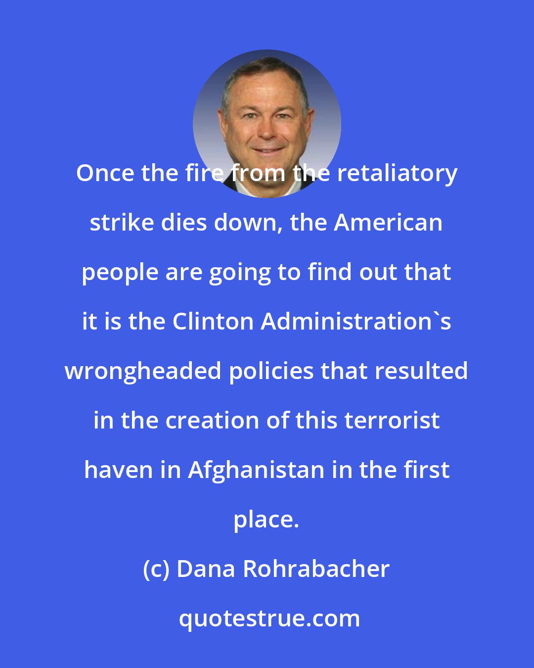 Dana Rohrabacher: Once the fire from the retaliatory strike dies down, the American people are going to find out that it is the Clinton Administration's wrongheaded policies that resulted in the creation of this terrorist haven in Afghanistan in the first place.