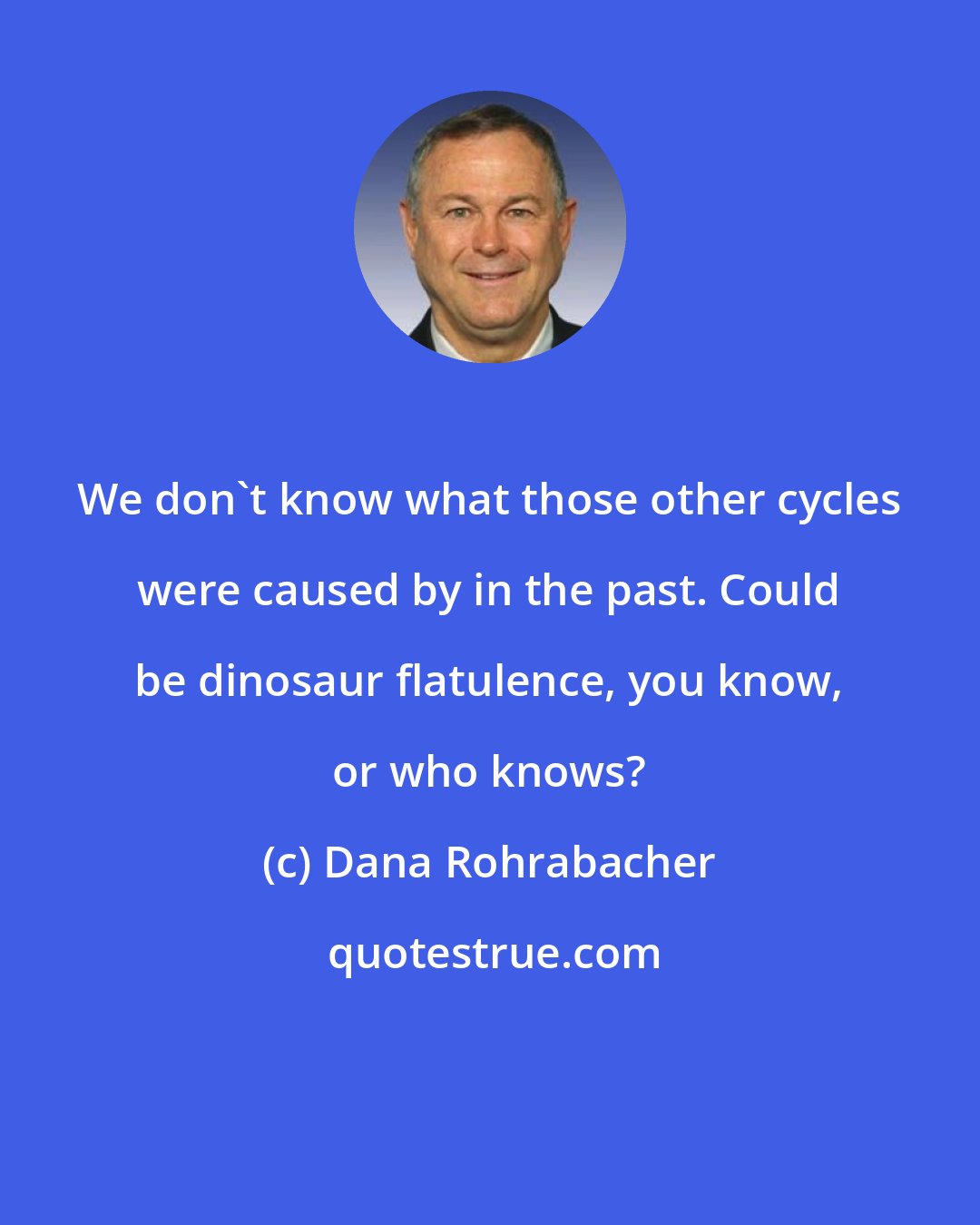 Dana Rohrabacher: We don't know what those other cycles were caused by in the past. Could be dinosaur flatulence, you know, or who knows?